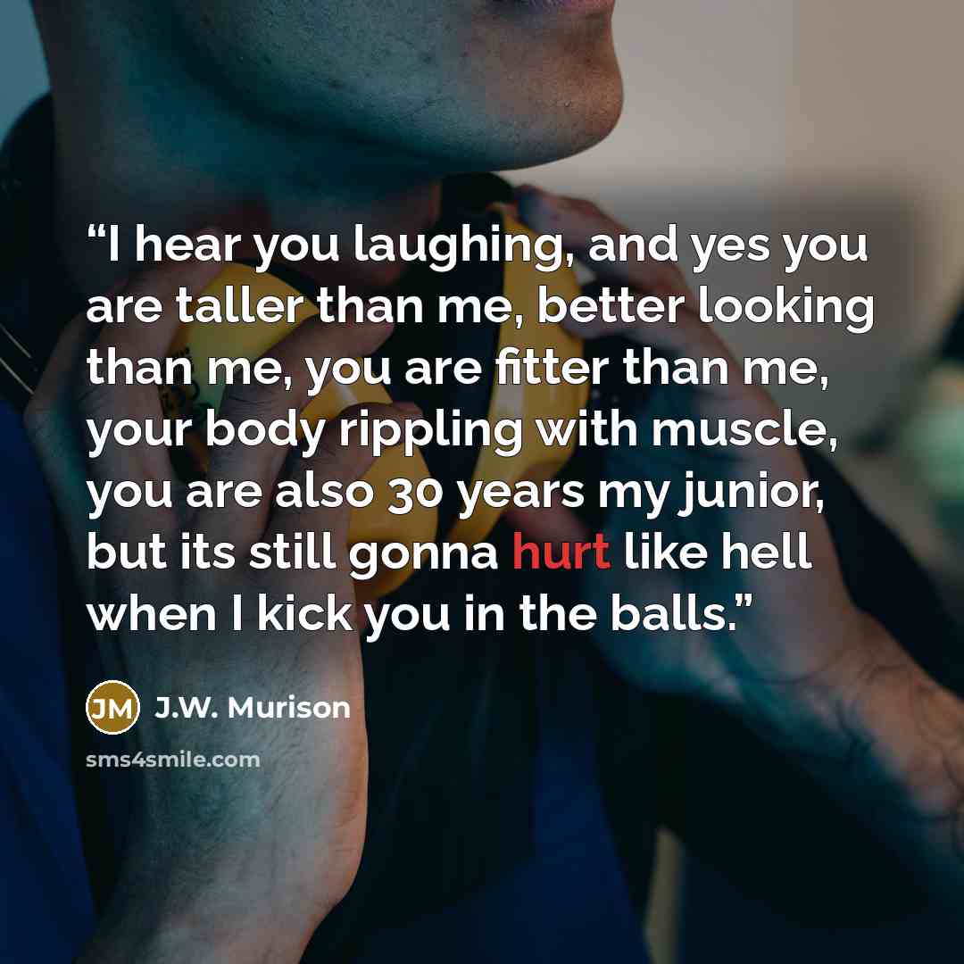 “I hear you laughing, and yes you are taller than me, better looking than me, you are fitter than me, your body rippling with muscle, you are also 30 years my junior, but its still gonna hurt like hell when I kick you in the balls.” quote by J.W. Murison
