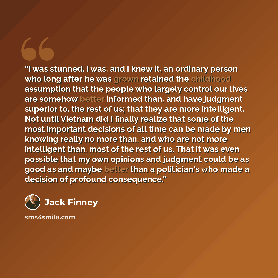 “I was stunned. I was, and I knew it, an ordinary person who long after he was grown retained the childhood assumption that the people who largely control our lives are somehow better informed than, and have judgment superior to, the rest of us; that they are more intelligent. Not until Vietnam did…” quote by Jack Finney