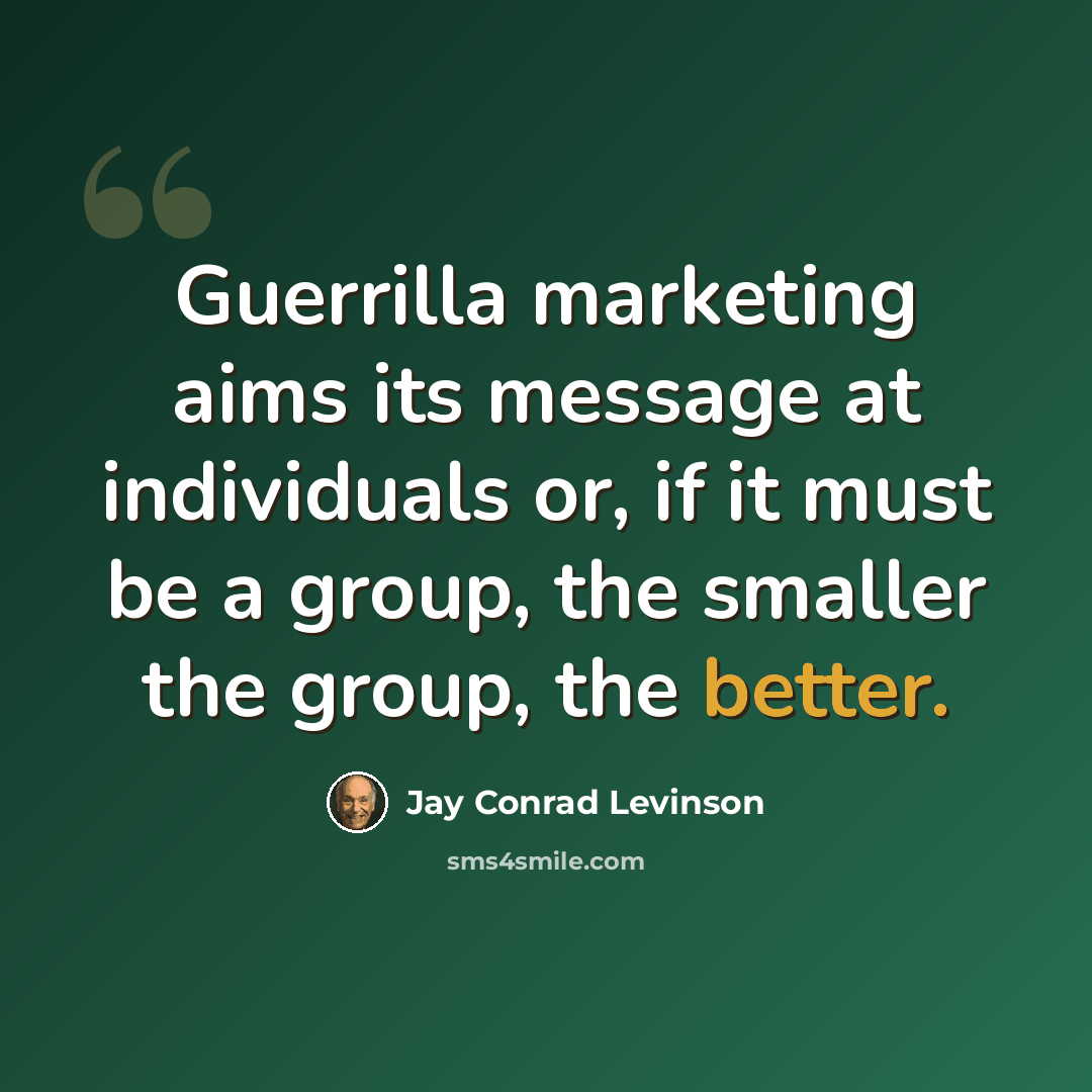 “Guerrilla marketing aims its message at individuals or, if it must be a group, the smaller the group, the better.” quote by Jay Conrad Levinson