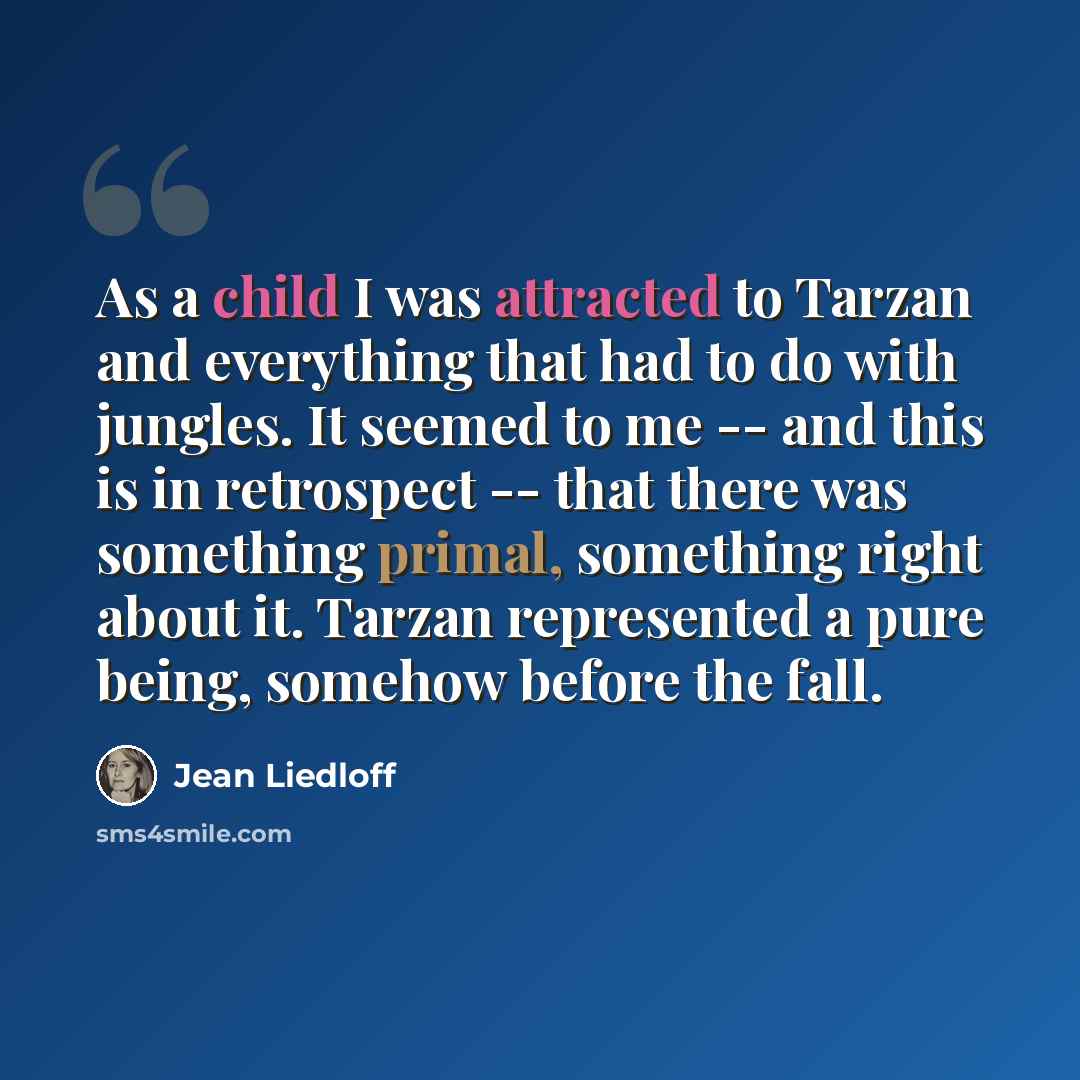 “As a child I was attracted to Tarzan and everything that had to do with jungles. It seemed to me -- and this is in retrospect -- that there was something primal, something right about it. Tarzan represented a pure being, somehow before the fall.” quote by Jean Liedloff