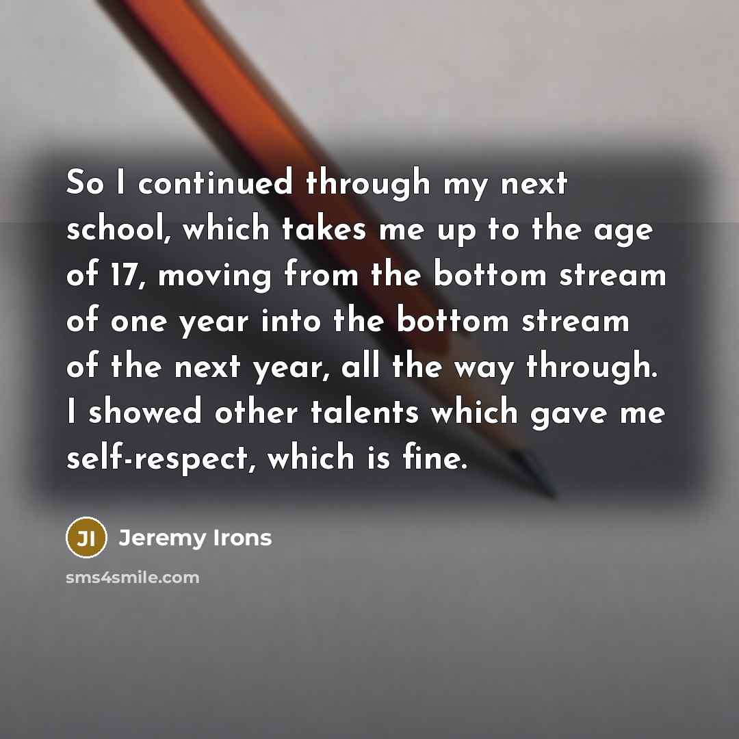 “So I continued through my next school, which takes me up to the age of 17, moving from the bottom stream of one year into the bottom stream of the next year, all the way through. I showed other talents which gave me self-respect, which is fine.” quote by Jeremy Irons