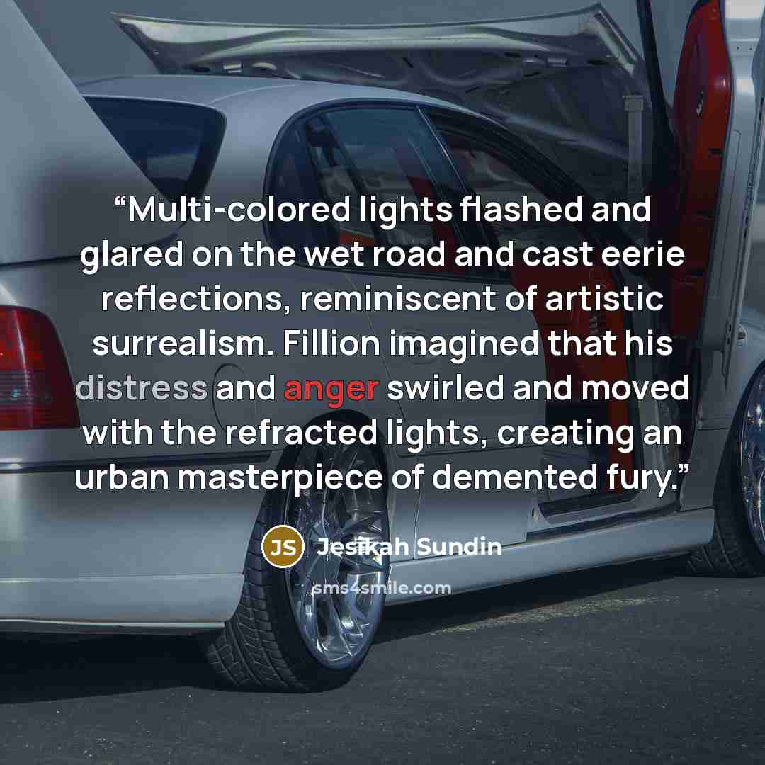 “Multi-colored lights flashed and glared on the wet road and cast eerie reflections, reminiscent of artistic surrealism. Fillion imagined that his distress and anger swirled and moved with the refracted lights, creating an urban masterpiece of demented fury.” quote by Jesikah Sundin