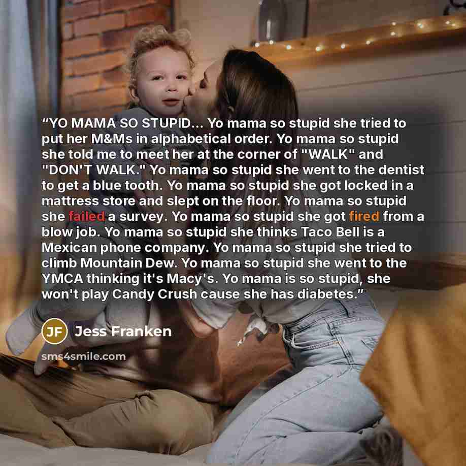 “YO MAMA SO STUPID... Yo mama so stupid she tried to put her M&Ms in alphabetical order. Yo mama so stupid she told me to meet her at the corner of "WALK" and "DON'T WALK." Yo mama so stupid she went to the dentist to get a blue tooth. Yo mama so stupid she got locked in a mattress store and slept…” quote by Jess Franken