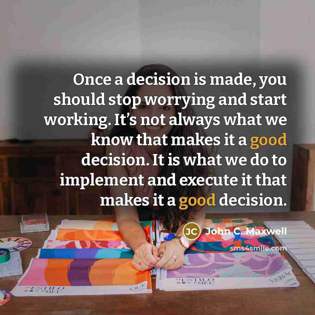 “Once a decision is made, you should stop worrying and start working. It’s not always what we know that makes it a good decision. It is what we do to implement and execute it that makes it a good decision.” quote by John C. Maxwell