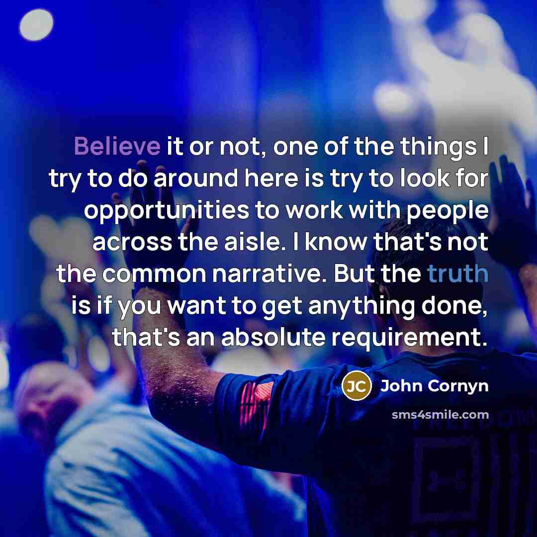 “Believe it or not, one of the things I try to do around here is try to look for opportunities to work with people across the aisle. I know that's not the common narrative. But the truth is if you want to get anything done, that's an absolute requirement.” quote by John Cornyn