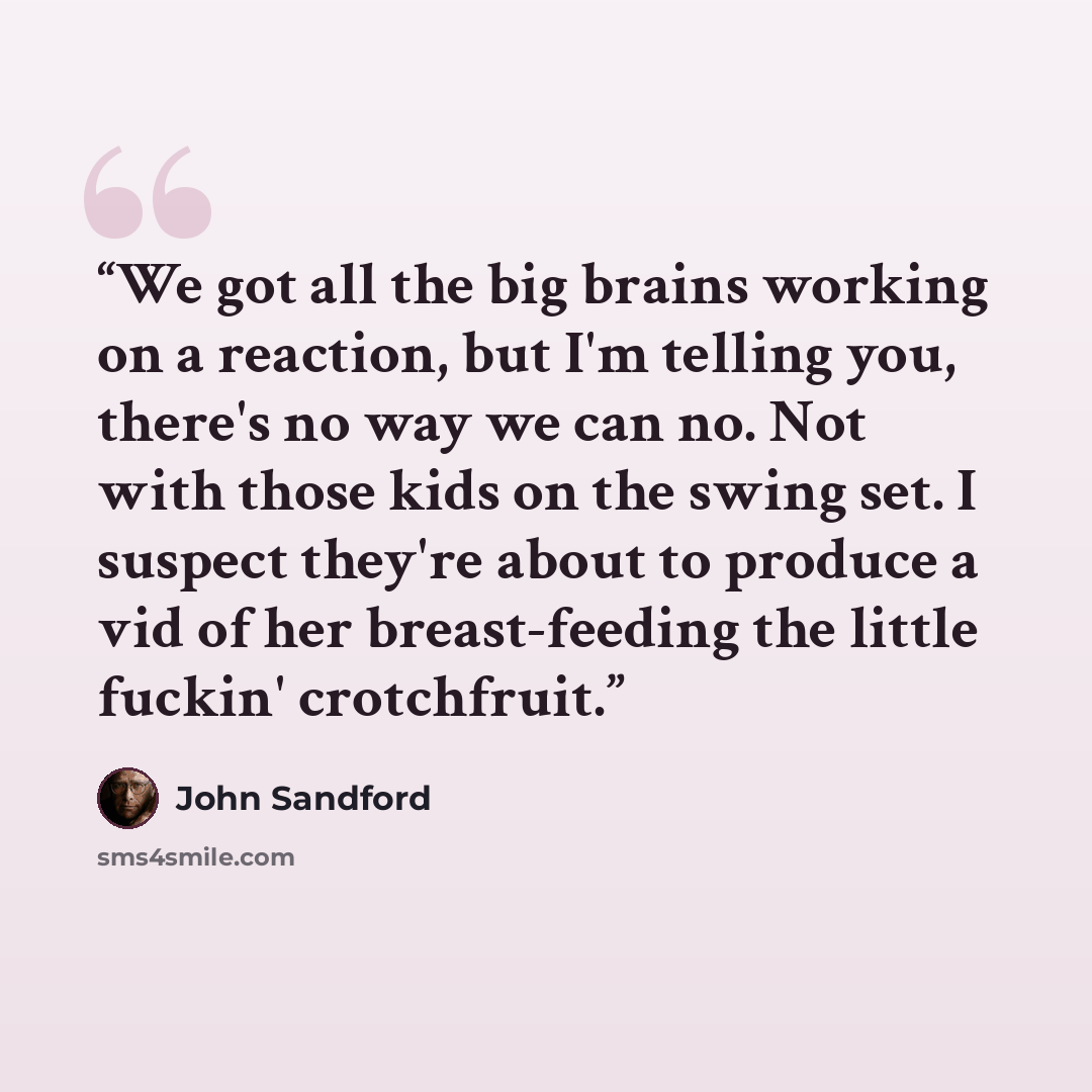 “We got all the big brains working on a reaction, but I'm telling you, there's no way we can no. Not with those kids on the swing set. I suspect they're about to produce a vid of her breast-feeding the little fuckin' crotchfruit.” quote by John Sandford