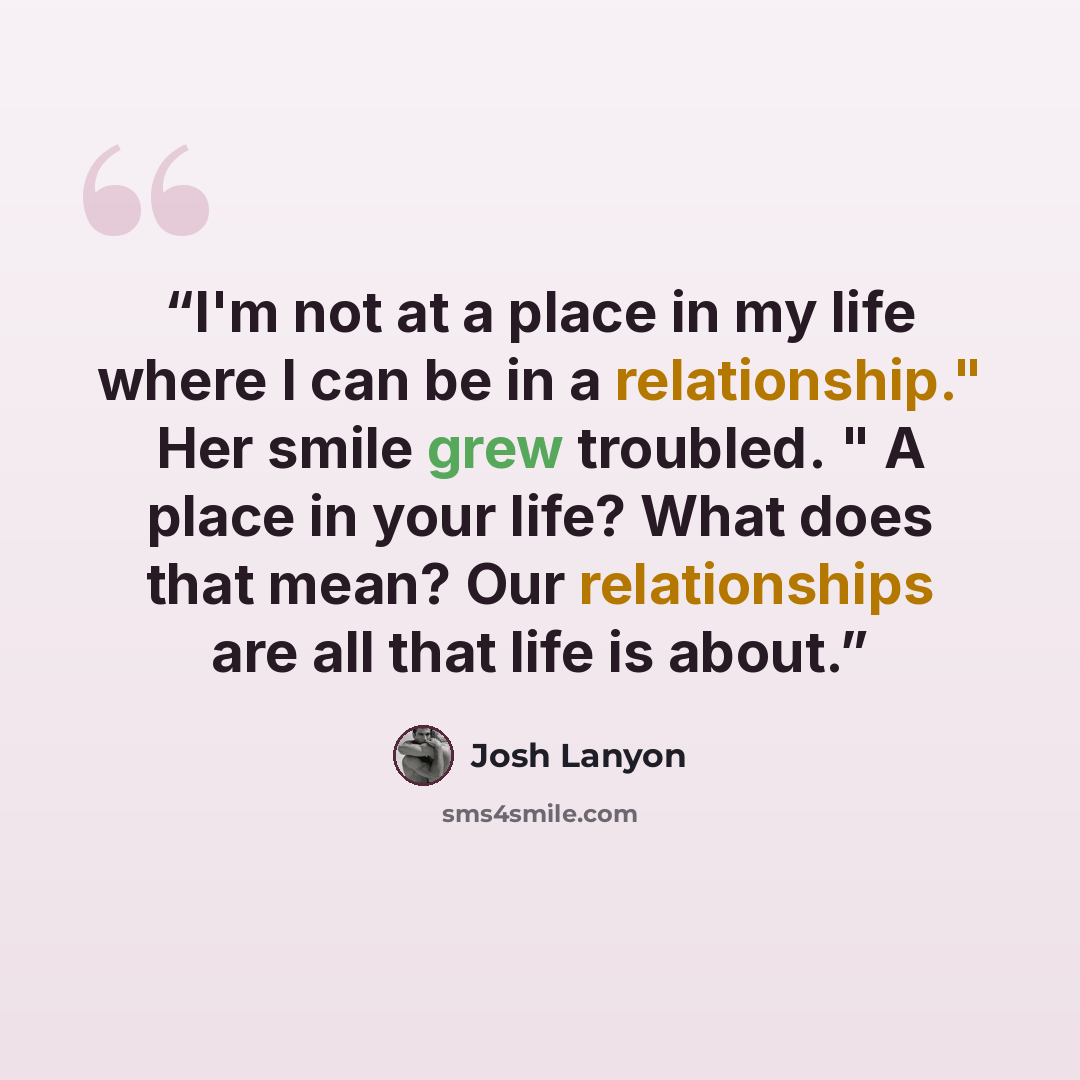 “I'm not at a place in my life where I can be in a relationship." Her smile grew troubled. " A place in your life? What does that mean? Our relationships are all that life is about.” quote by Josh Lanyon