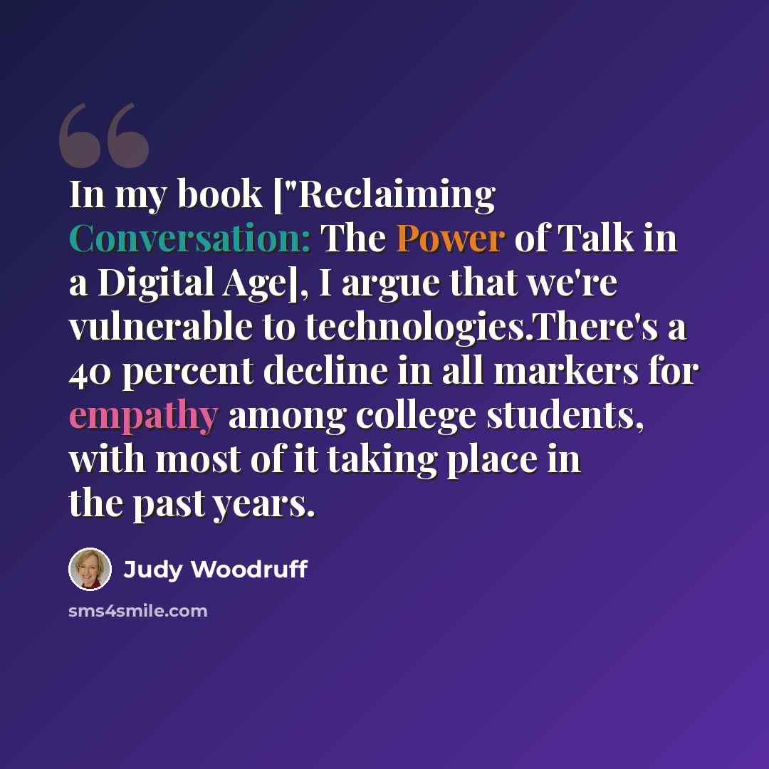 “In my book ["Reclaiming Conversation: The Power of Talk in a Digital Age], I argue that we're vulnerable to technologies.There's a 40 percent decline in all markers for empathy among college students, with most of it taking place in the past years.” quote by Judy Woodruff