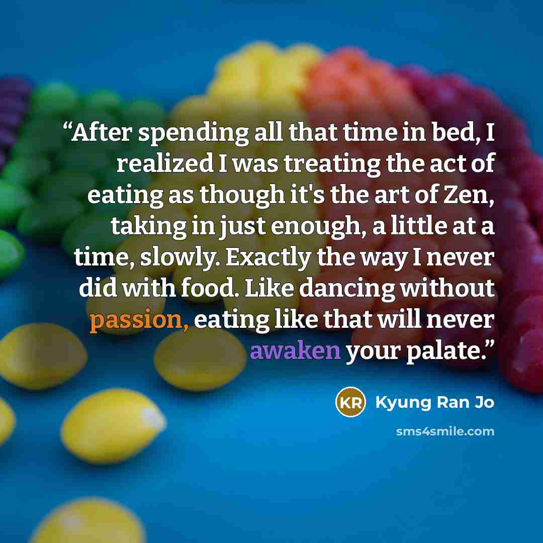 “After spending all that time in bed, I realized I was treating the act of eating as though it's the art of Zen, taking in just enough, a little at a time, slowly. Exactly the way I never did with food. Like dancing without passion, eating like that will never awaken your palate.” quote by Kyung Ran Jo