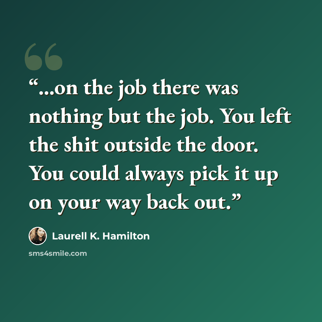 “...on the job there was nothing but the job. You left the shit outside the door. You could always pick it up on your way back out.” quote by Laurell K. Hamilton