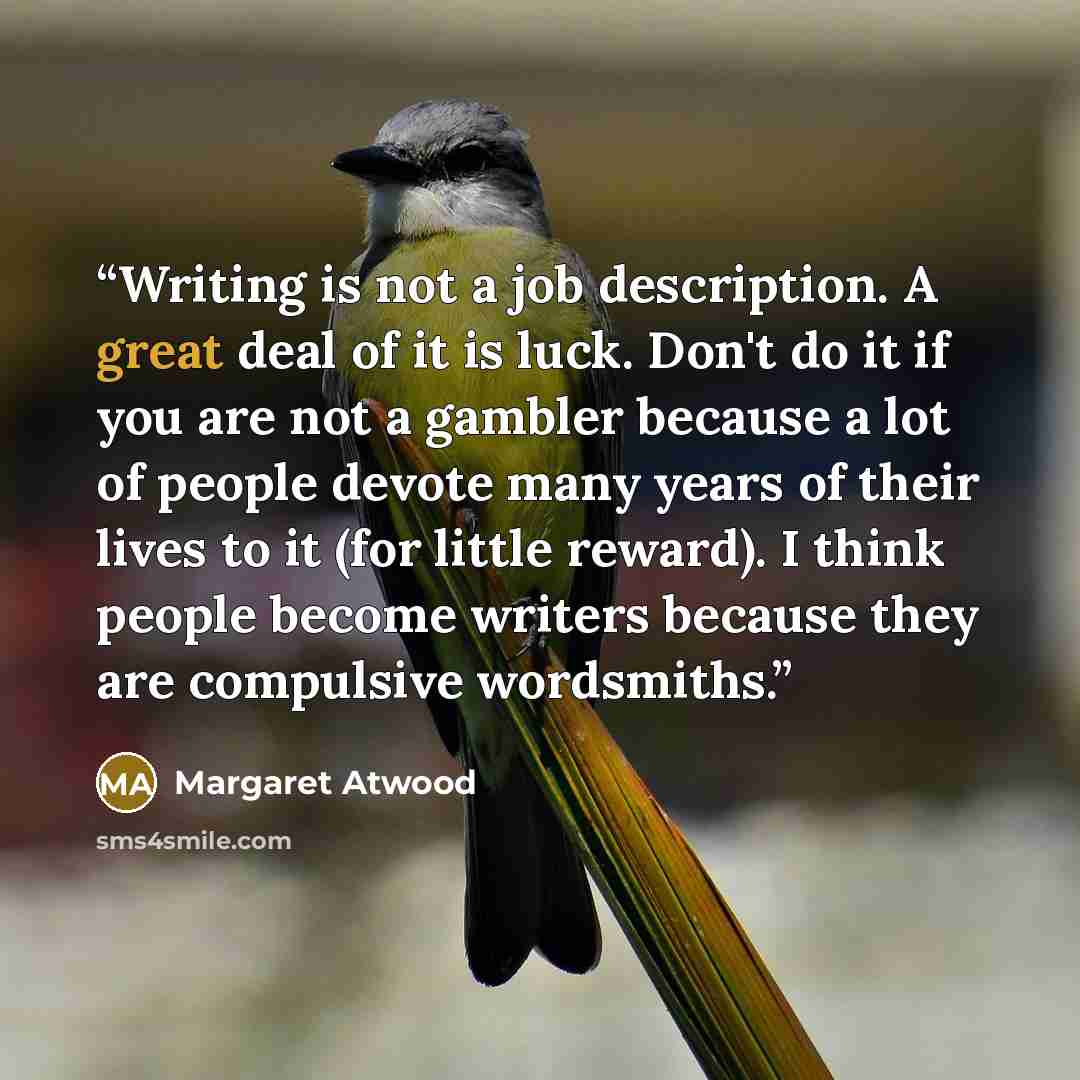 “Writing is not a job description. A great deal of it is luck. Don't do it if you are not a gambler because a lot of people devote many years of their lives to it (for little reward). I think people become writers because they are compulsive wordsmiths.” quote by Margaret Atwood