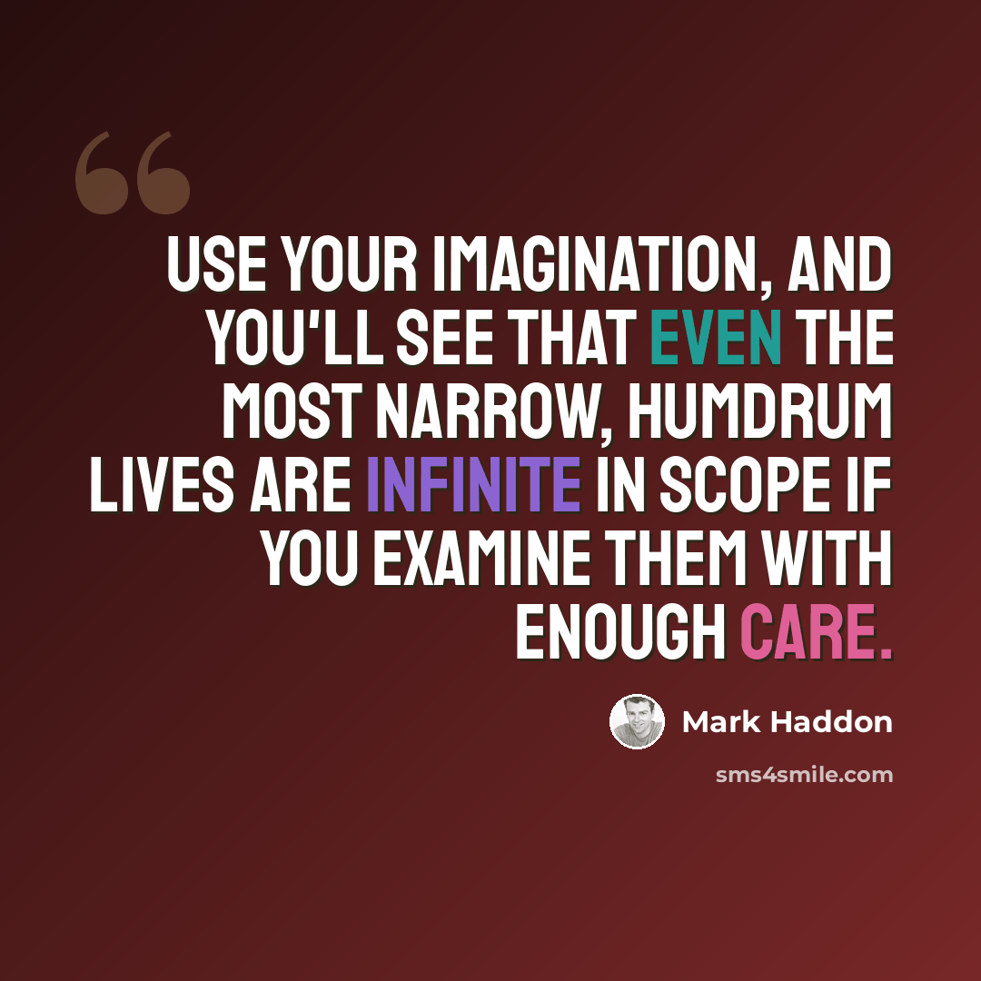 “Use your imagination, and you'll see that even the most narrow, humdrum lives are infinite in scope if you examine them with enough care.” quote by Mark Haddon