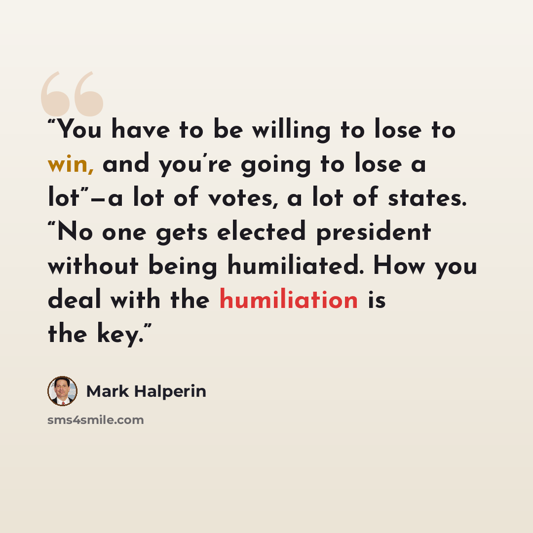 “You have to be willing to lose to win, and you’re going to lose a lot”—a lot of votes, a lot of states. “No one gets elected president without being humiliated. How you deal with the humiliation is the key.” quote by Mark Halperin