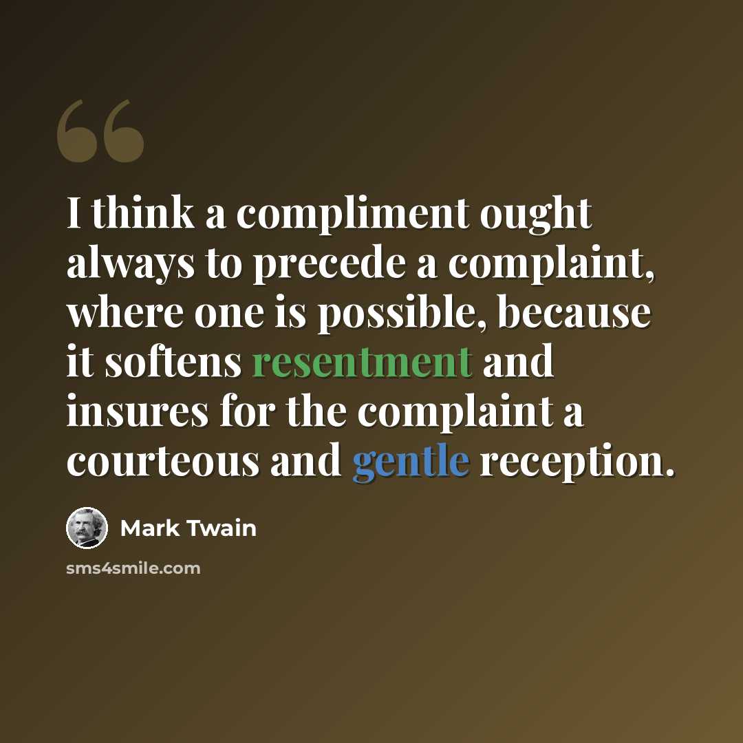 “I think a compliment ought always to precede a complaint, where one is possible, because it softens resentment and insures for the complaint a courteous and gentle reception.” quote by Mark Twain