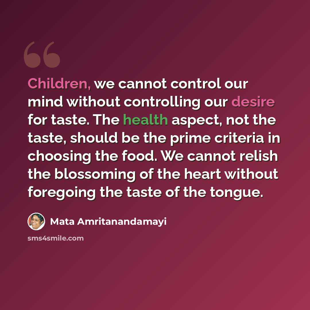“Children, we cannot control our mind without controlling our desire for taste. The health aspect, not the taste, should be the prime criteria in choosing the food. We cannot relish the blossoming of the heart without foregoing the taste of the tongue.” quote by Mata Amritanandamayi