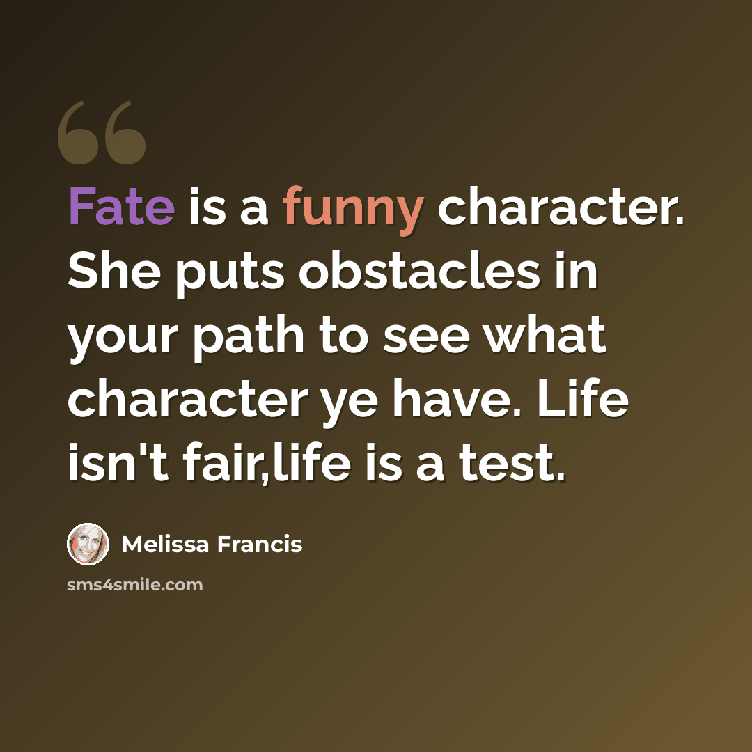 “Fate is a funny character. She puts obstacles in your path to see what character ye have. Life isn't fair,life is a test.” quote by Melissa Francis