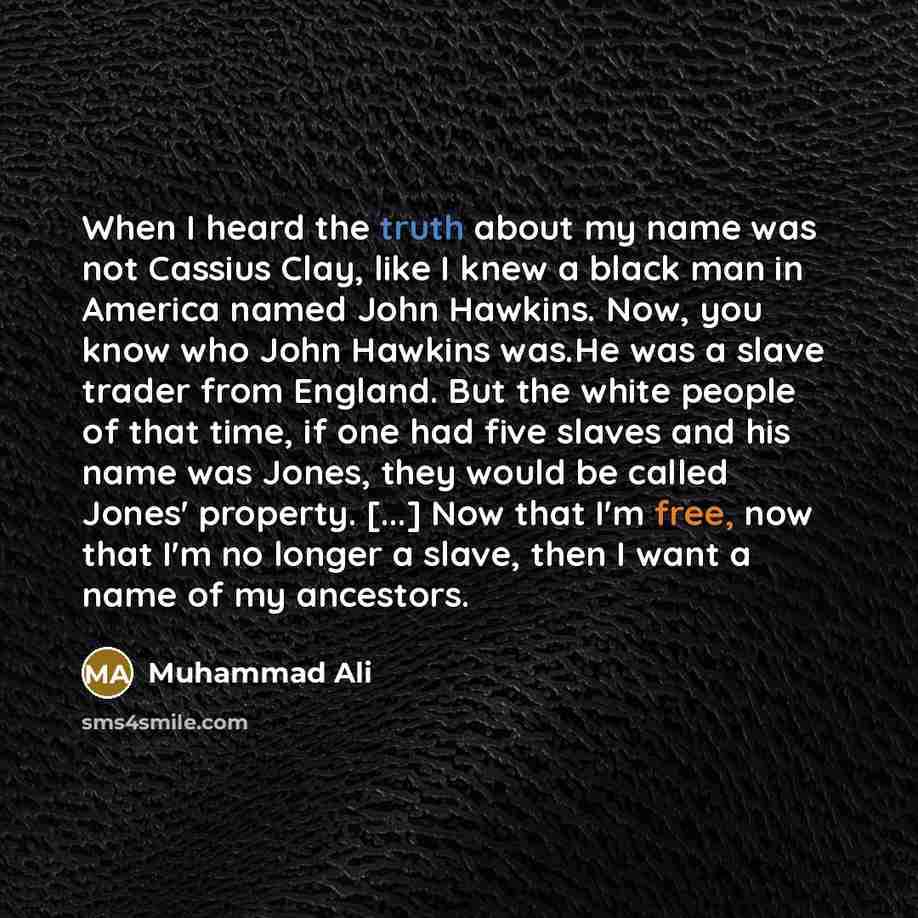 “When I heard the truth about my name was not Cassius Clay, like I knew a black man in America named John Hawkins. Now, you know who John Hawkins was.He was a slave trader from England. But the white people of that time, if one had five slaves and his name was Jones, they would be called Jones'…” quote by Muhammad Ali
