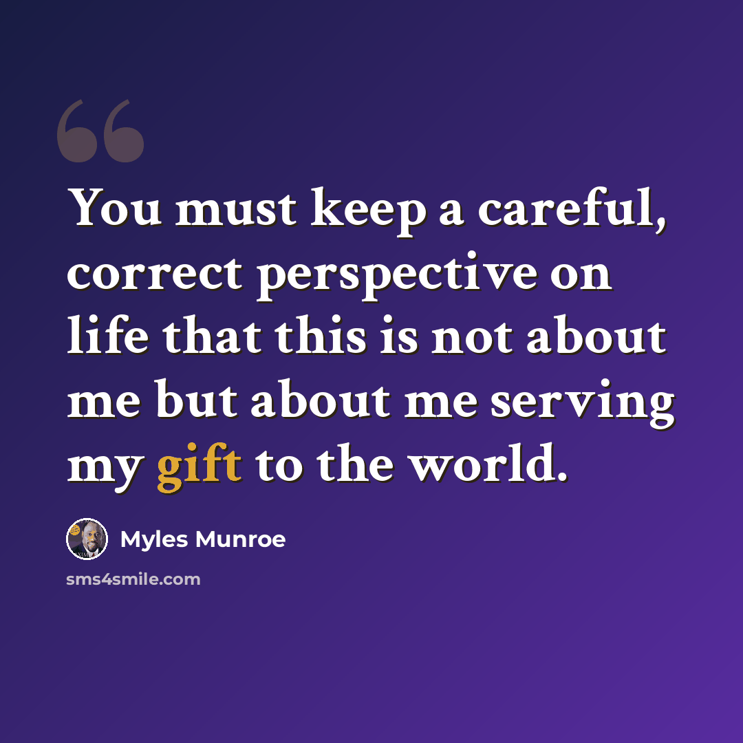 “You must keep a careful, correct perspective on life that this is not about me but about me serving my gift to the world.” quote by Myles Munroe