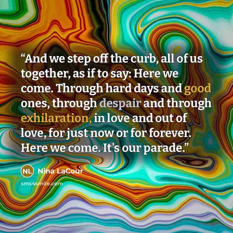 “And we step off the curb, all of us together, as if to say: Here we come. Through hard days and good ones, through despair and through exhilaration, in love and out of love, for just now or for forever. Here we come. It's our parade.” quote by Nina LaCour