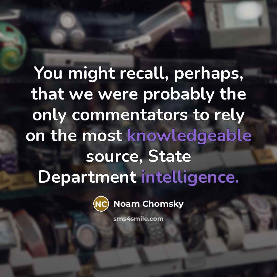 “You might recall, perhaps, that we were probably the only commentators to rely on the most knowledgeable source, State Department intelligence.” quote by Noam Chomsky