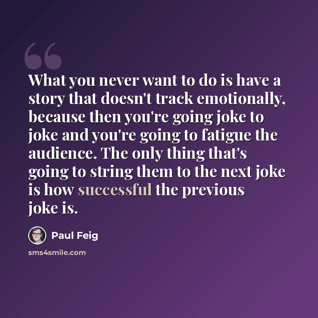 “What you never want to do is have a story that doesn't track emotionally, because then you're going joke to joke and you're going to fatigue the audience. The only thing that's going to string them to the next joke is how successful the previous joke is.” quote by Paul Feig