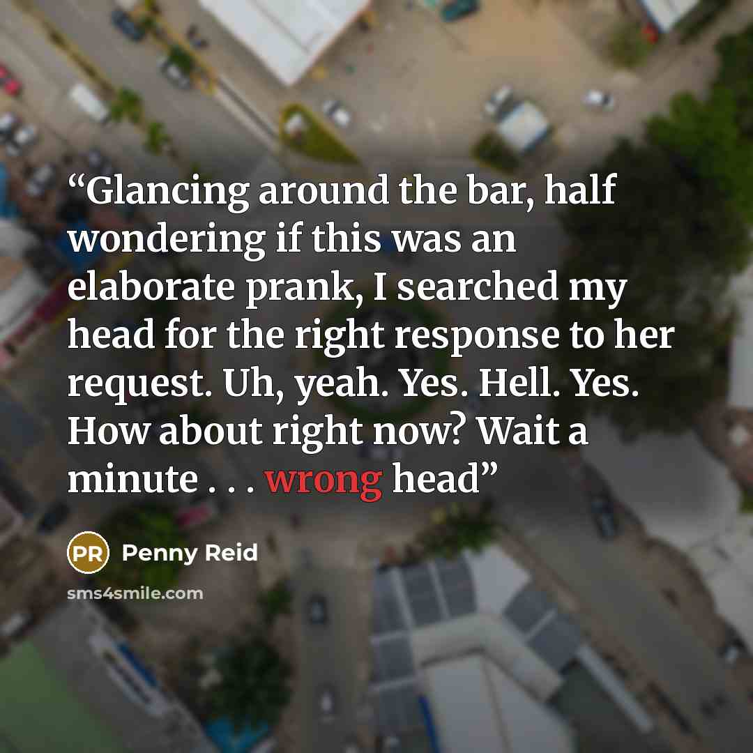 “Glancing around the bar, half wondering if this was an elaborate prank, I searched my head for the right response to her request. Uh, yeah. Yes. Hell. Yes. How about right now? Wait a minute . . . wrong head” quote by Penny Reid
