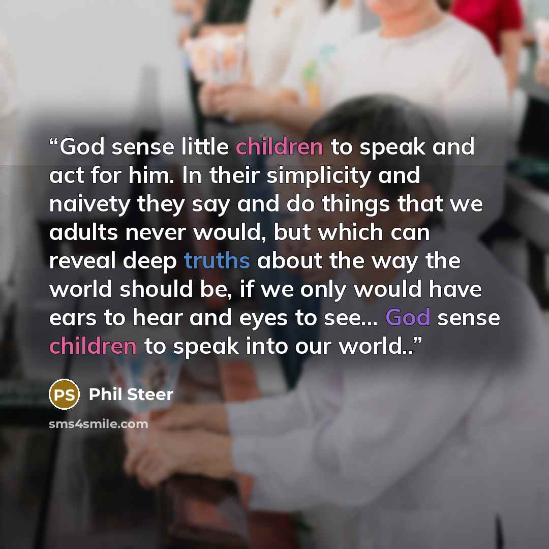 “God sense little children to speak and act for him. In their simplicity and naivety they say and do things that we adults never would, but which can reveal deep truths about the way the world should be, if we only would have ears to hear and eyes to see... God sense children to speak into our…” quote by Phil Steer