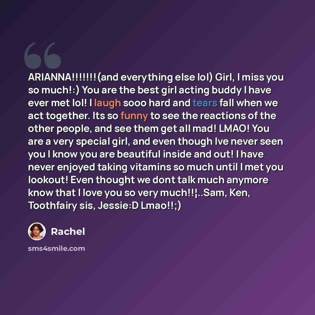 “ARIANNA!!!!!!!(and everything else lol) Girl, I miss you so much!:) You are the best girl acting buddy I have ever met lol! I laugh sooo hard and tears fall when we act together. Its so funny to see the reactions of the other people, and see them get all mad! LMAO! You are a very special girl, and…” quote by Rachel
