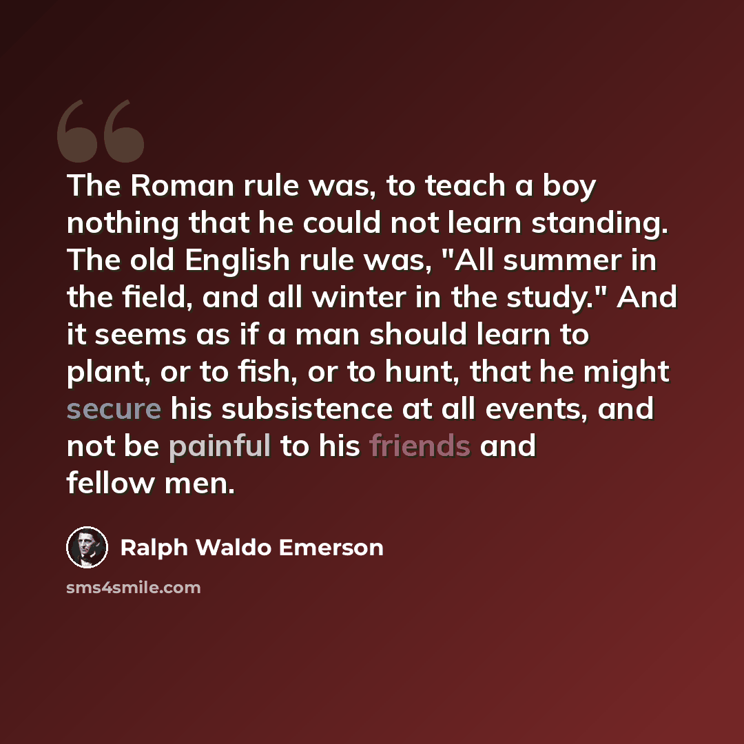 “The Roman rule was, to teach a boy nothing that he could not learn standing. The old English rule was, "All summer in the field, and all winter in the study." And it seems as if a man should learn to plant, or to fish, or to hunt, that he might secure his subsistence at all events, and not be…” quote by Ralph Waldo Emerson
