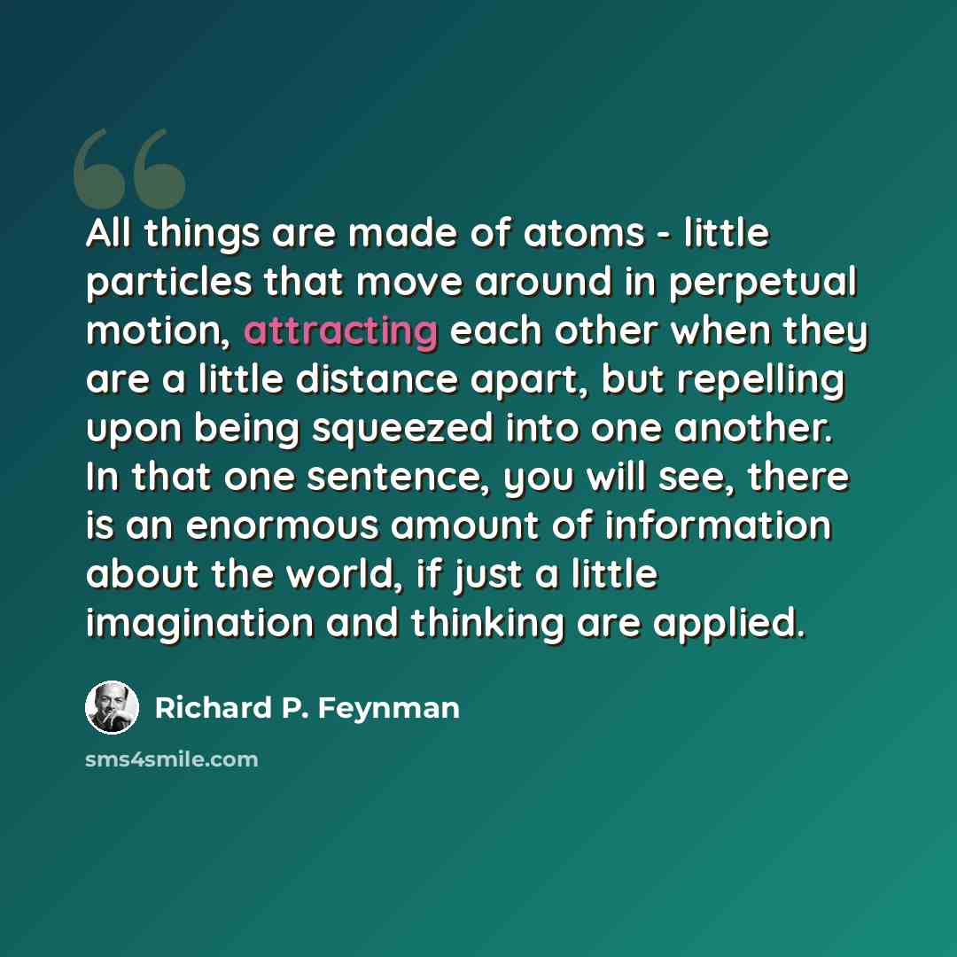 “All things are made of atoms - little particles that move around in perpetual motion, attracting each other when they are a little distance apart, but repelling upon being squeezed into one another. In that one sentence, you will see, there is an enormous amount of information about the world, if…” quote by Richard P. Feynman
