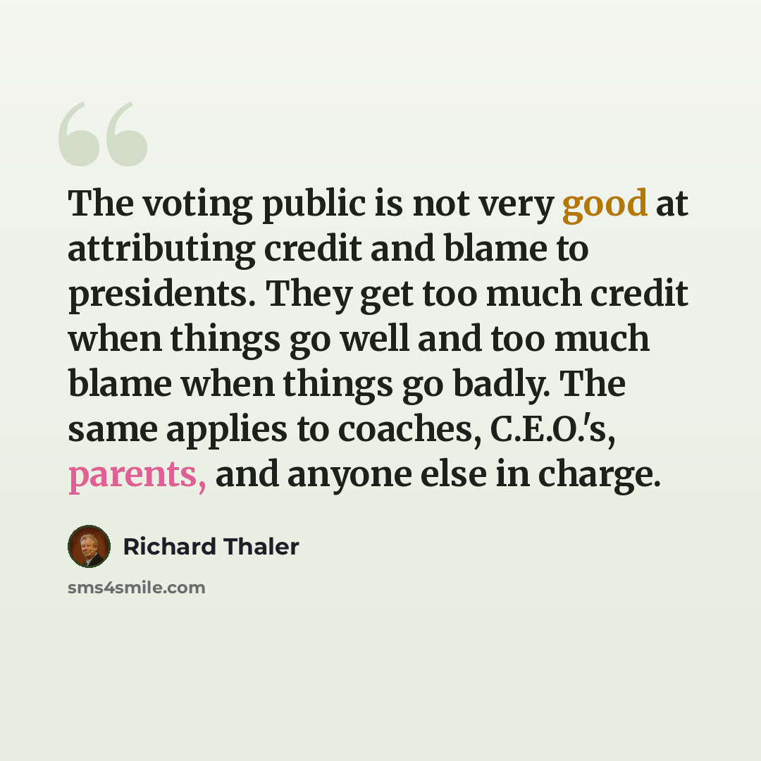“The voting public is not very good at attributing credit and blame to presidents. They get too much credit when things go well and too much blame when things go badly. The same applies to coaches, C.E.O.'s, parents, and anyone else in charge.” quote by Richard Thaler