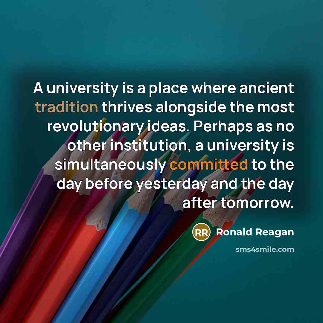 “A university is a place where ancient tradition thrives alongside the most revolutionary ideas. Perhaps as no other institution, a university is simultaneously committed to the day before yesterday and the day after tomorrow.” quote by Ronald Reagan