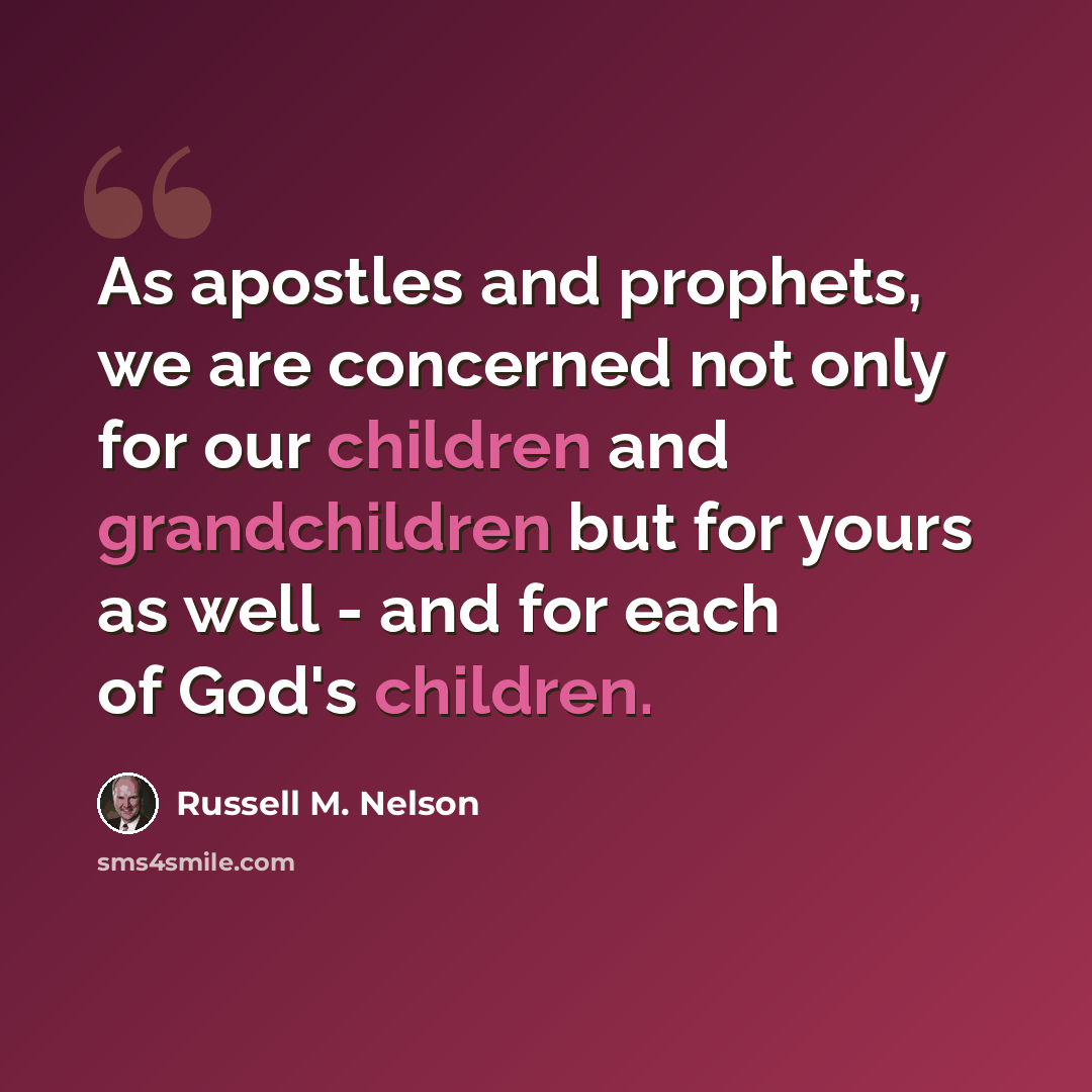 “As apostles and prophets, we are concerned not only for our children and grandchildren but for yours as well - and for each of God's children.” quote by Russell M. Nelson