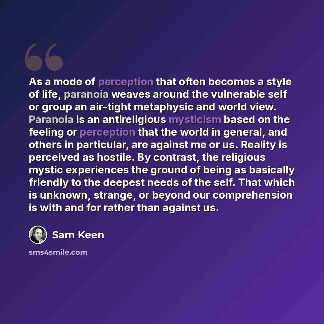 “As a mode of perception that often becomes a style of life, paranoia weaves around the vulnerable self or group an air-tight metaphysic and world view. Paranoia is an antireligious mysticism based on the feeling or perception that the world in general, and others in particular, are against me or…” quote by Sam Keen