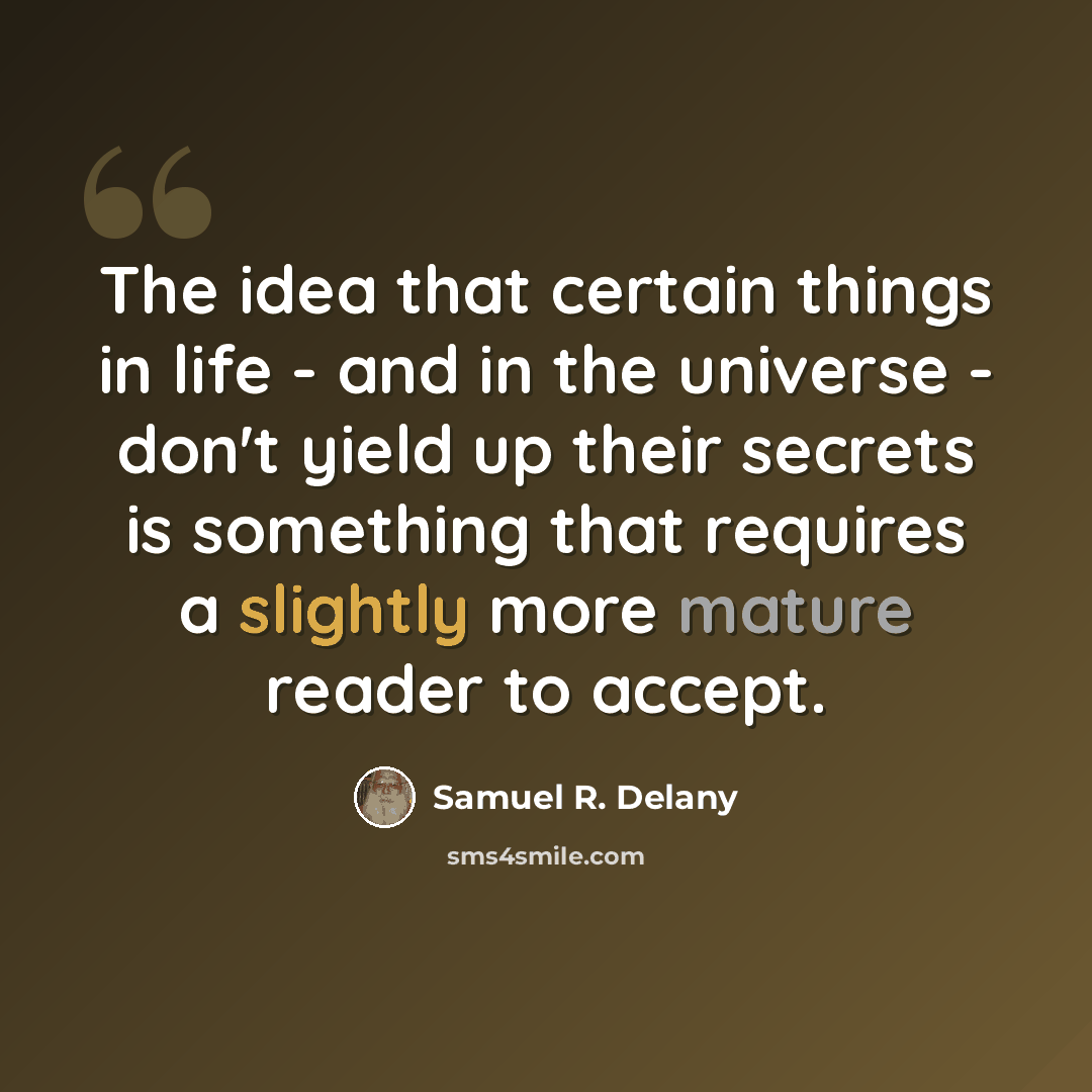 “The idea that certain things in life - and in the universe - don't yield up their secrets is something that requires a slightly more mature reader to accept.” quote by Samuel R. Delany