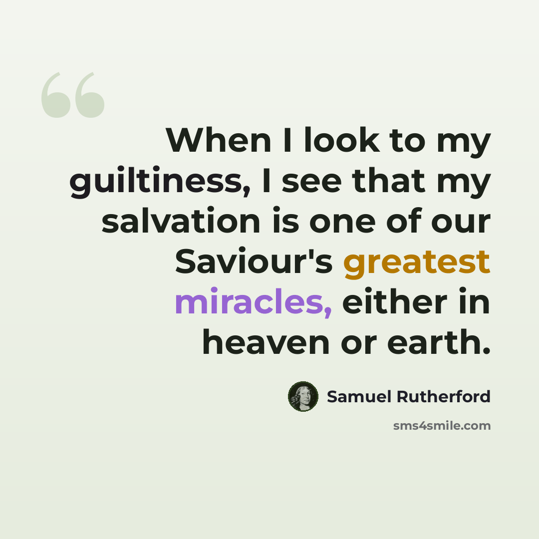 “When I look to my guiltiness, I see that my salvation is one of our Saviour's greatest miracles, either in heaven or earth.” quote by Samuel Rutherford