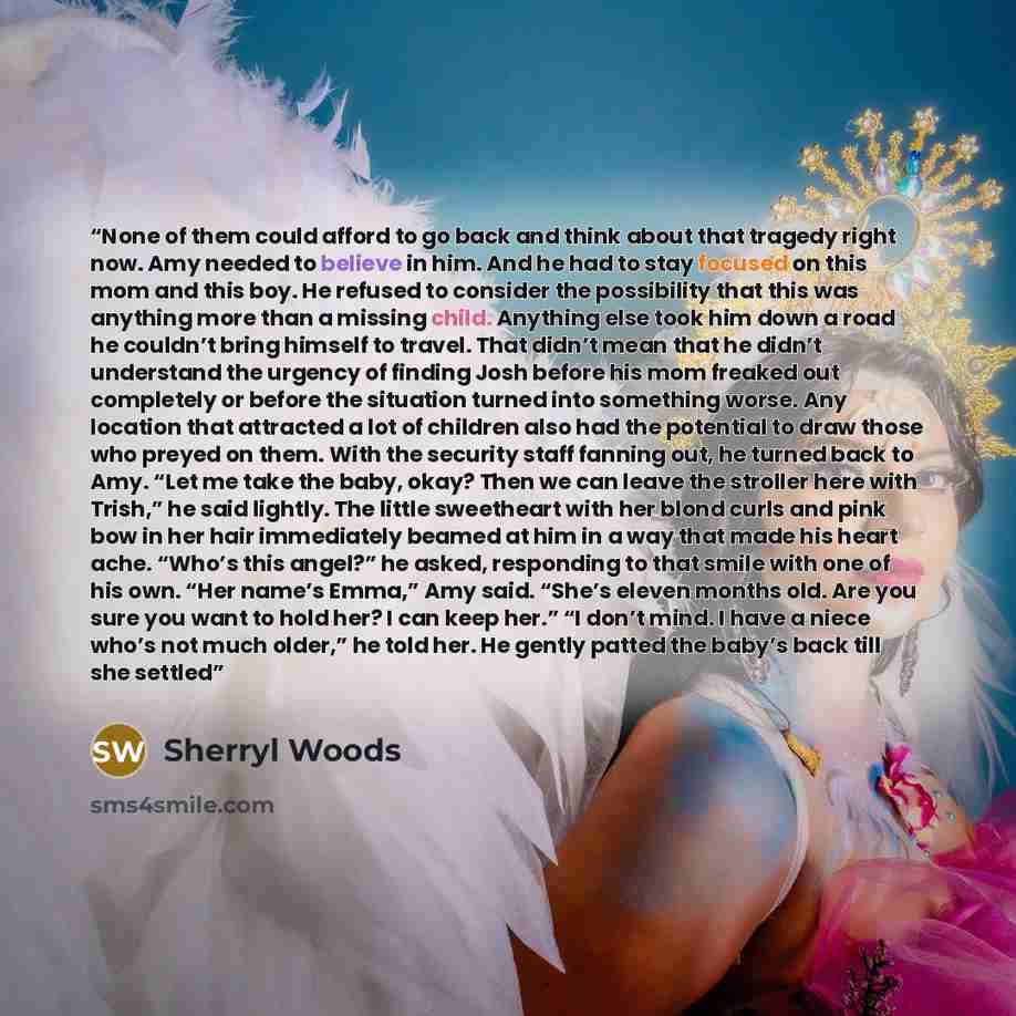 “None of them could afford to go back and think about that tragedy right now. Amy needed to believe in him. And he had to stay focused on this mom and this boy. He refused to consider the possibility that this was anything more than a missing child. Anything else took him down a road he couldn’t…” quote by Sherryl Woods