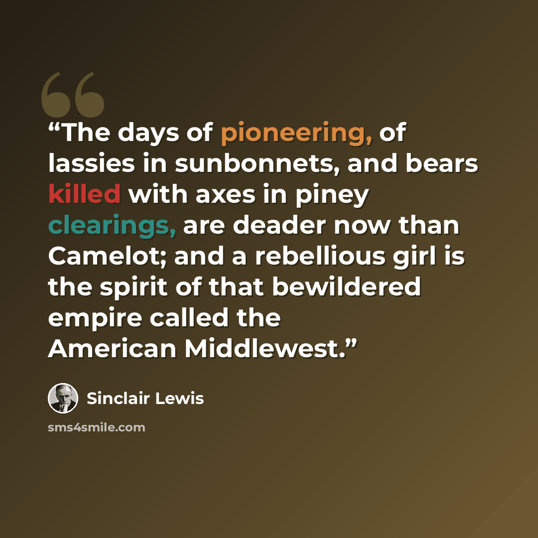 “The days of pioneering, of lassies in sunbonnets, and bears killed with axes in piney clearings, are deader now than Camelot; and a rebellious girl is the spirit of that bewildered empire called the American Middlewest.” quote by Sinclair Lewis