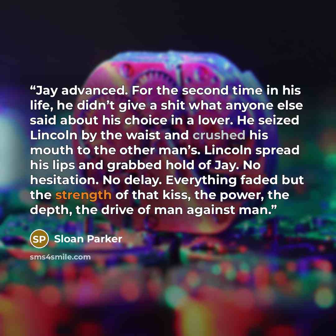 “Jay advanced. For the second time in his life, he didn’t give a shit what anyone else said about his choice in a lover. He seized Lincoln by the waist and crushed his mouth to the other man’s. Lincoln spread his lips and grabbed hold of Jay. No hesitation. No delay. Everything faded but the…” quote by Sloan Parker