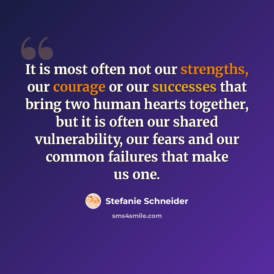 “It is most often not our strengths, our courage or our successes that bring two human hearts together, but it is often our shared vulnerability, our fears and our common failures that make us one.” quote by Stefanie Schneider