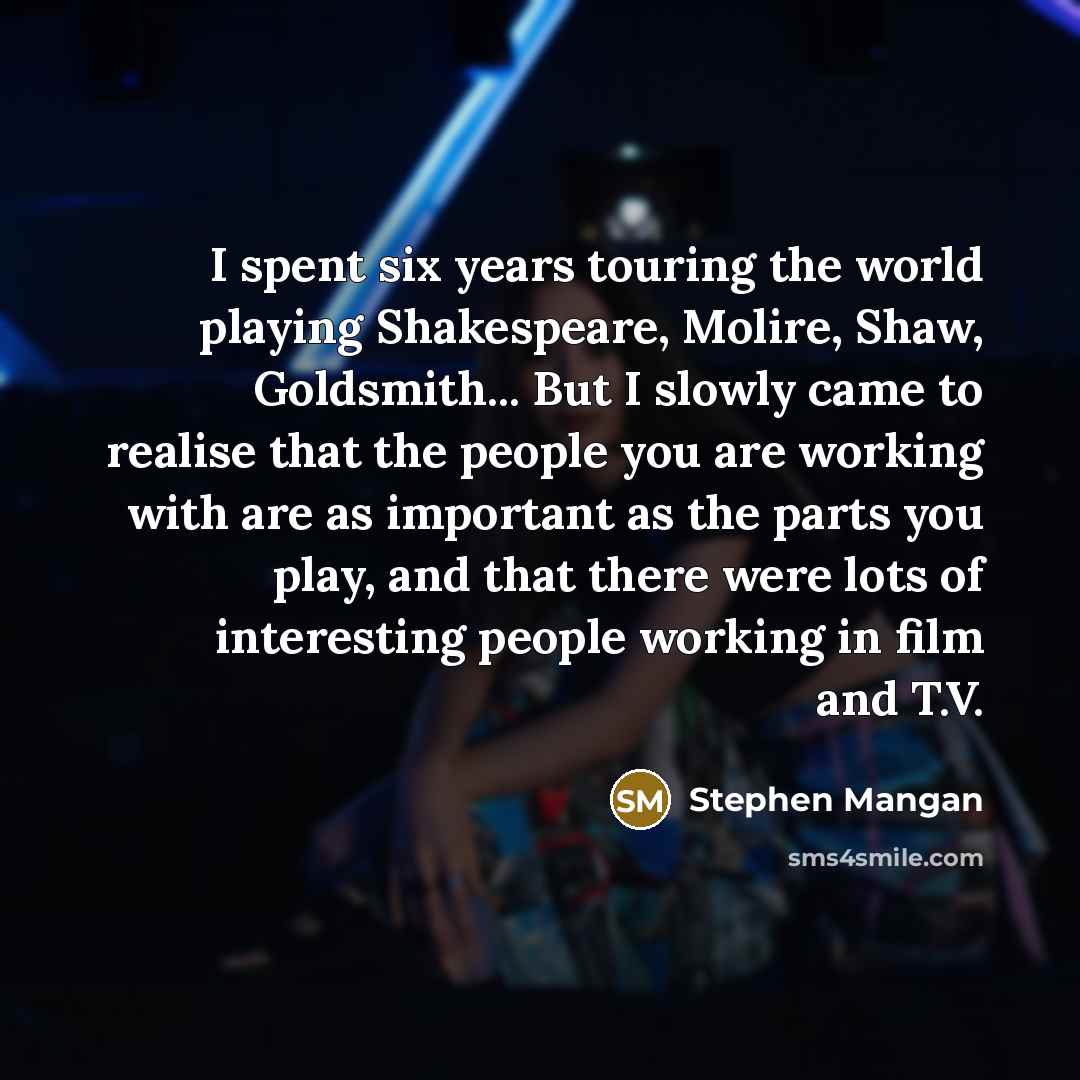 “I spent six years touring the world playing Shakespeare, Molire, Shaw, Goldsmith... But I slowly came to realise that the people you are working with are as important as the parts you play, and that there were lots of interesting people working in film and T.V.” quote by Stephen Mangan