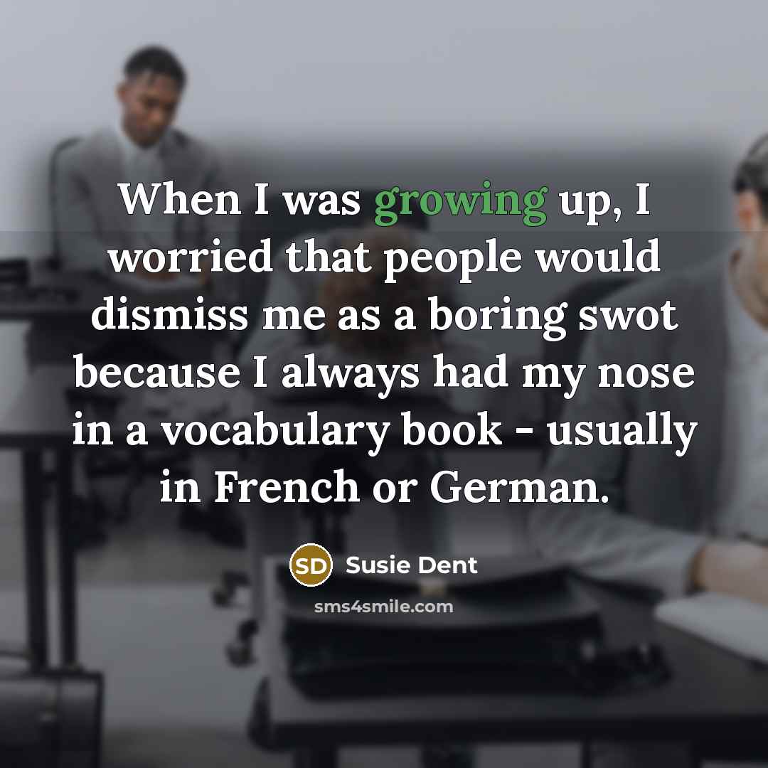 “When I was growing up, I worried that people would dismiss me as a boring swot because I always had my nose in a vocabulary book - usually in French or German.” quote by Susie Dent
