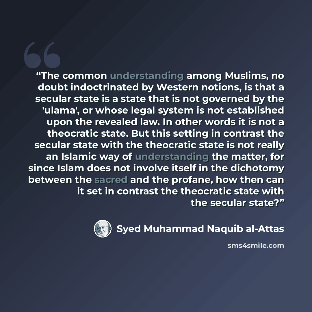 “The common understanding among Muslims, no doubt indoctrinated by Western notions, is that a secular state is a state that is not governed by the 'ulama', or whose legal system is not established upon the revealed law. In other words it is not a theocratic state. But this setting in contrast the…” quote by Syed Muhammad Naquib al-Attas