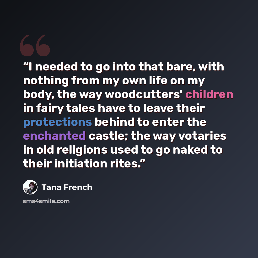“I needed to go into that bare, with nothing from my own life on my body, the way woodcutters' children in fairy tales have to leave their protections behind to enter the enchanted castle; the way votaries in old religions used to go naked to their initiation rites.” quote by Tana French