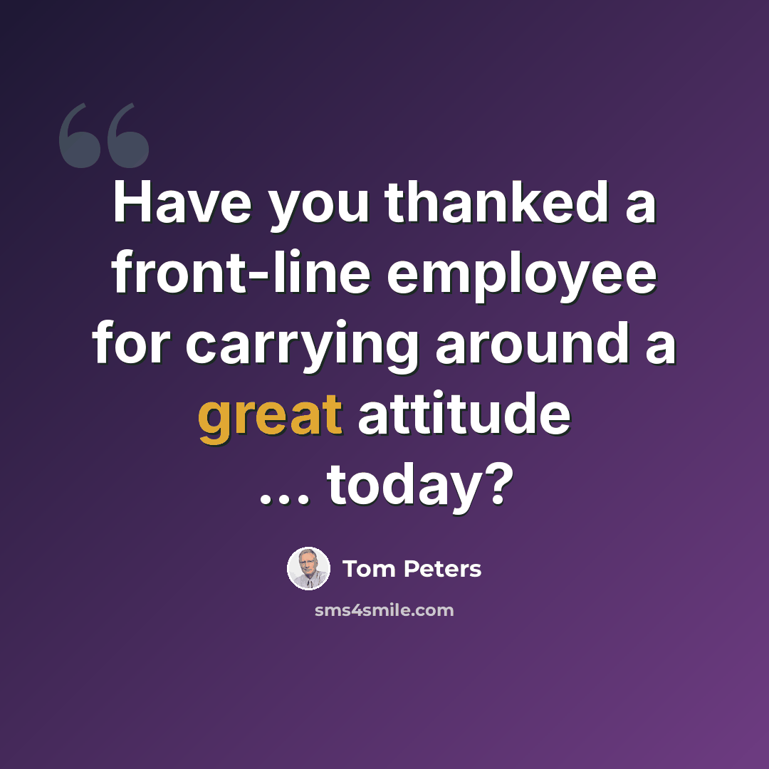 “Have you thanked a front-line employee for carrying around a great attitude ... today?” quote by Tom Peters