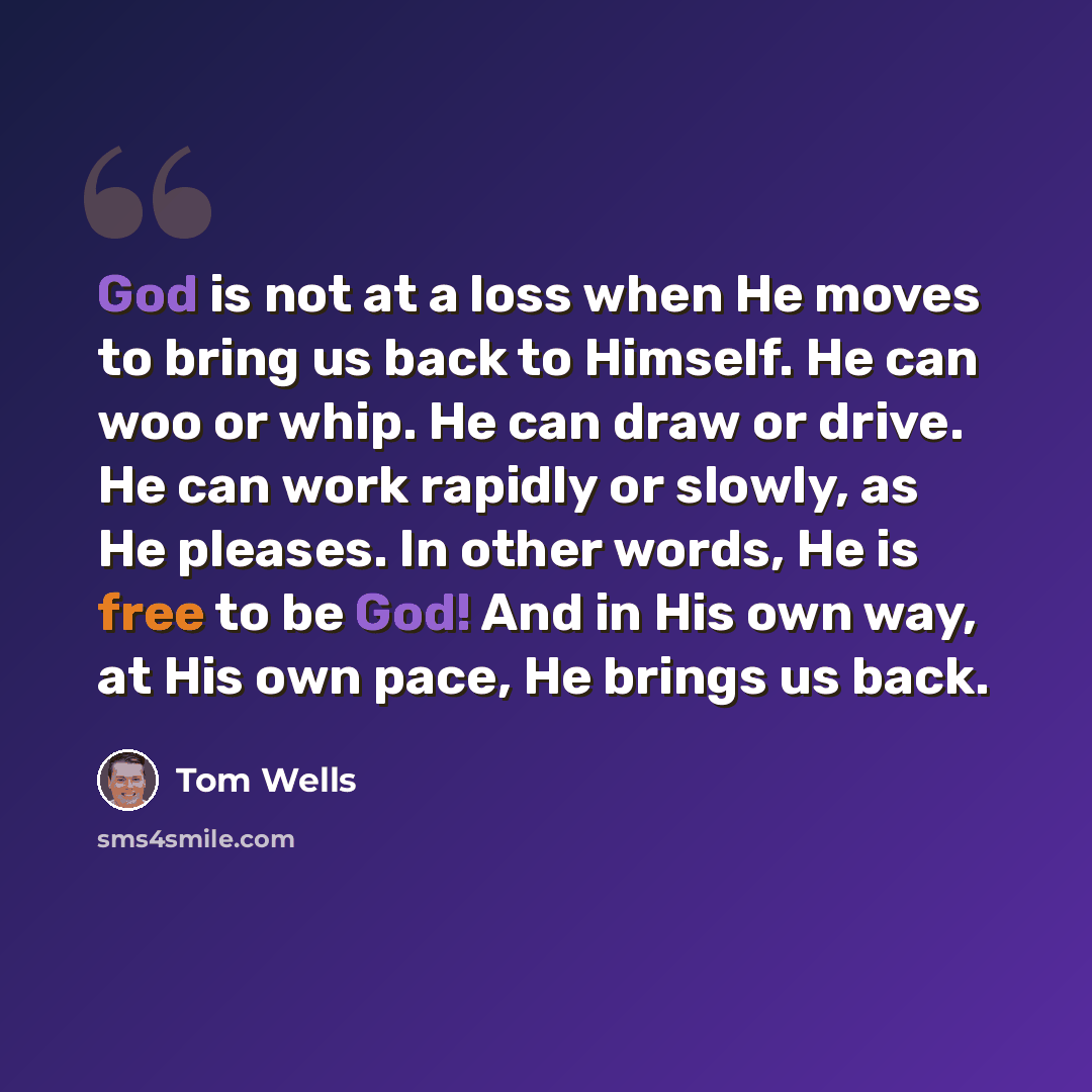 “God is not at a loss when He moves to bring us back to Himself. He can woo or whip. He can draw or drive. He can work rapidly or slowly, as He pleases. In other words, He is free to be God! And in His own way, at His own pace, He brings us back.” quote by Tom Wells