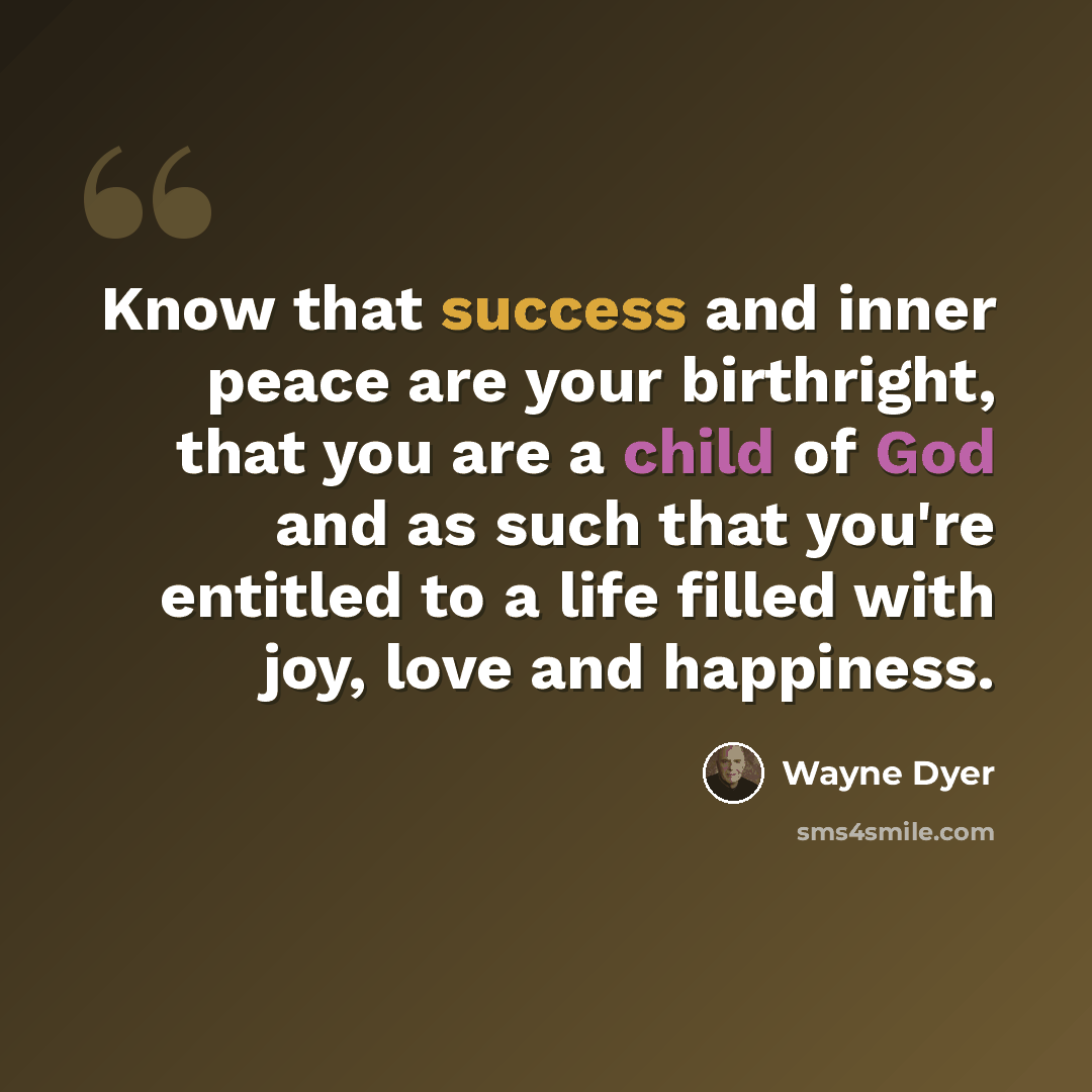 “Know that success and inner peace are your birthright, that you are a child of God and as such that you're entitled to a life filled with joy, love and happiness.” quote by Wayne Dyer