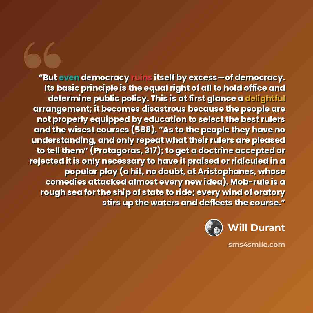 “But even democracy ruins itself by excess—of democracy. Its basic principle is the equal right of all to hold office and determine public policy. This is at first glance a delightful arrangement; it becomes disastrous because the people are not properly equipped by education to select the best…” quote by Will Durant