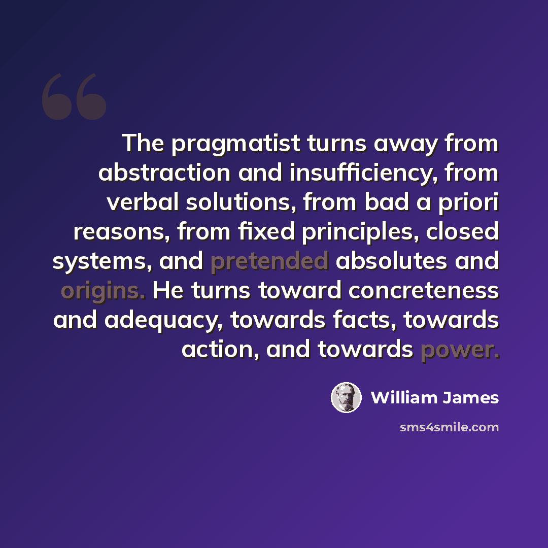 “The pragmatist turns away from abstraction and insufficiency, from verbal solutions, from bad a priori reasons, from fixed principles, closed systems, and pretended absolutes and origins. He turns toward concreteness and adequacy, towards facts, towards action, and towards power.” quote by William James