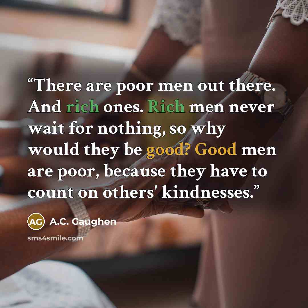 “There are poor men out there. And rich ones. Rich men never wait for nothing, so why would they be good? Good men are poor, because they have to count on others' kindnesses.” quote by A.C. Gaughen